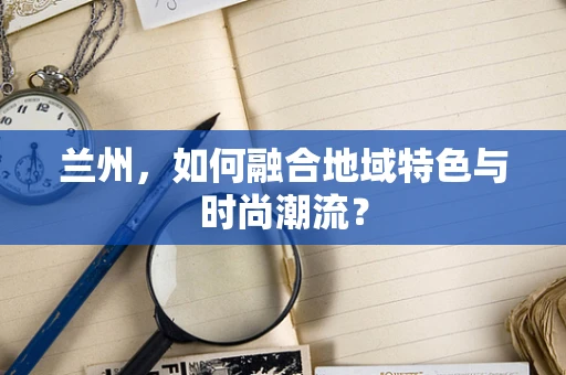 兰州，如何融合地域特色与时尚潮流？