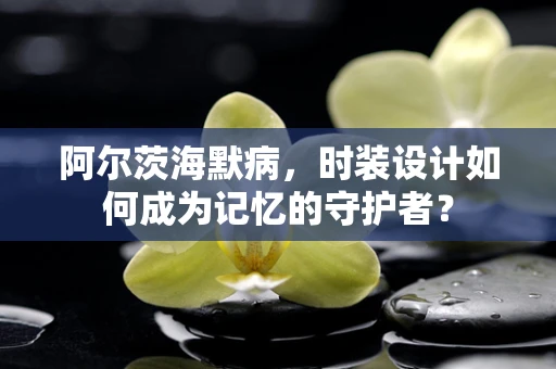 阿尔茨海默病，时装设计如何成为记忆的守护者？