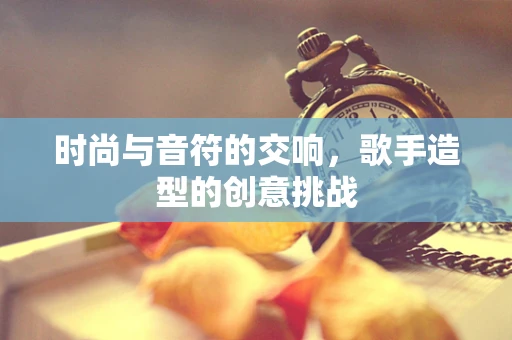 时尚与音符的交响，歌手造型的创意挑战