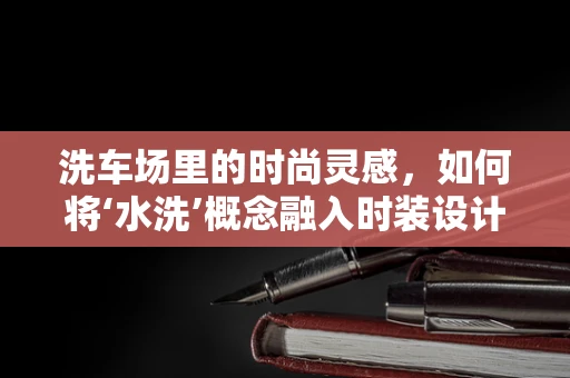 洗车场里的时尚灵感，如何将‘水洗’概念融入时装设计？