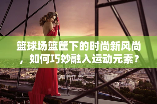 篮球场篮筐下的时尚新风尚，如何巧妙融入运动元素？