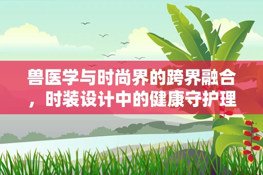 兽医学与时尚界的跨界融合，时装设计中的健康守护理念
