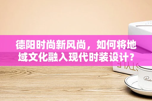 德阳时尚新风尚，如何将地域文化融入现代时装设计？