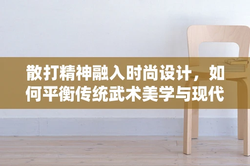散打精神融入时尚设计，如何平衡传统武术美学与现代时装风格？