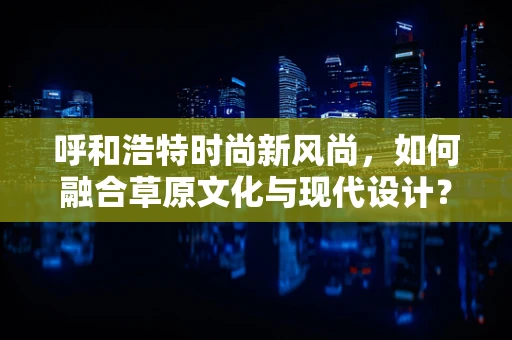 呼和浩特时尚新风尚，如何融合草原文化与现代设计？