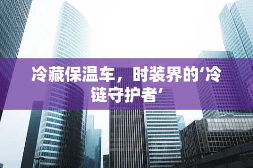 冷藏保温车，时装界的‘冷链守护者’