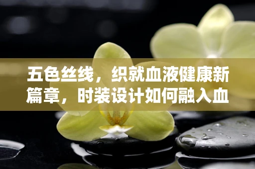五色丝线，织就血液健康新篇章，时装设计如何融入血液系统疾病预防意识？