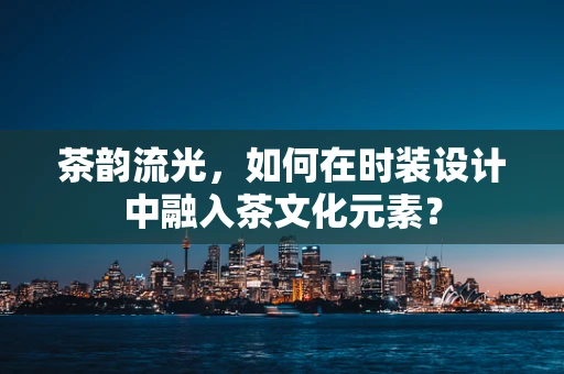 茶韵流光，如何在时装设计中融入茶文化元素？