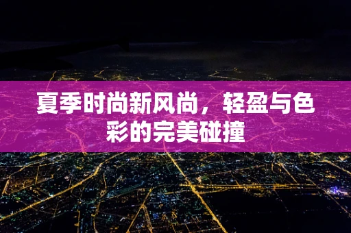 夏季时尚新风尚，轻盈与色彩的完美碰撞