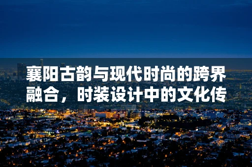 襄阳古韵与现代时尚的跨界融合，时装设计中的文化传承与创新