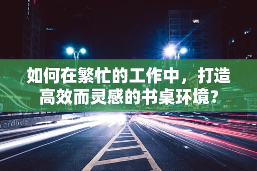如何在繁忙的工作中，打造高效而灵感的书桌环境？