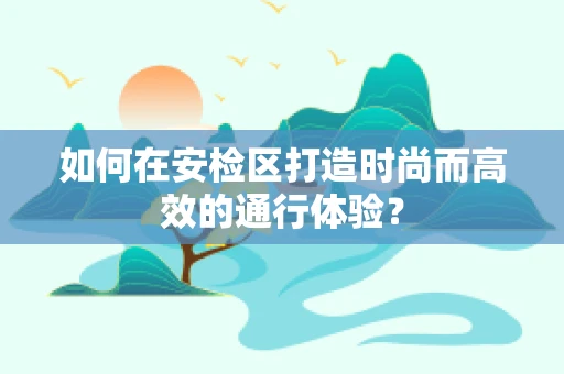 如何在安检区打造时尚而高效的通行体验？