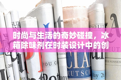 时尚与生活的奇妙碰撞，冰箱除味剂在时装设计中的创新应用？