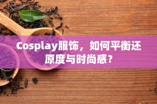 Cosplay服饰，如何平衡还原度与时尚感？