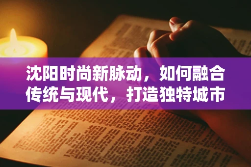 沈阳时尚新脉动，如何融合传统与现代，打造独特城市时装风尚？