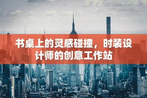 书桌上的灵感碰撞，时装设计师的创意工作站