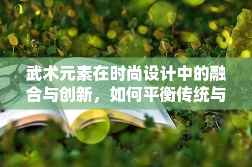 武术元素在时尚设计中的融合与创新，如何平衡传统与现代？