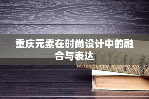 重庆元素在时尚设计中的融合与表达