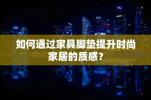 如何通过家具脚垫提升时尚家居的质感？
