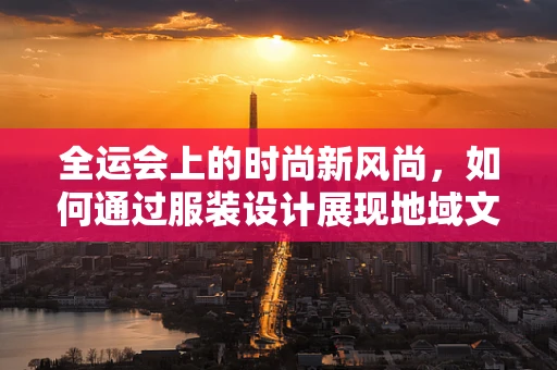 全运会上的时尚新风尚，如何通过服装设计展现地域文化特色？