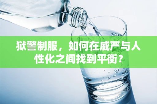 狱警制服，如何在威严与人性化之间找到平衡？