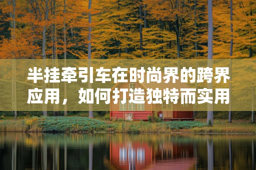 半挂牵引车在时尚界的跨界应用，如何打造独特而实用的时尚单品？