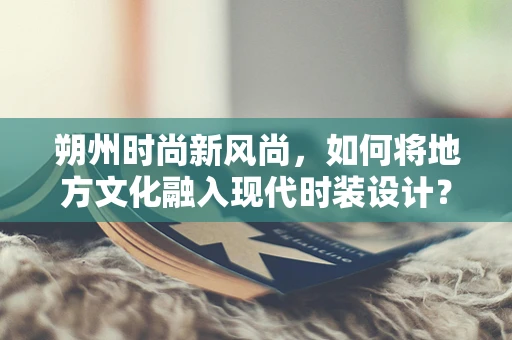 朔州时尚新风尚，如何将地方文化融入现代时装设计？