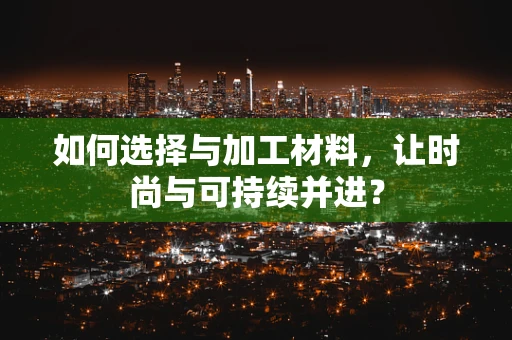 如何选择与加工材料，让时尚与可持续并进？
