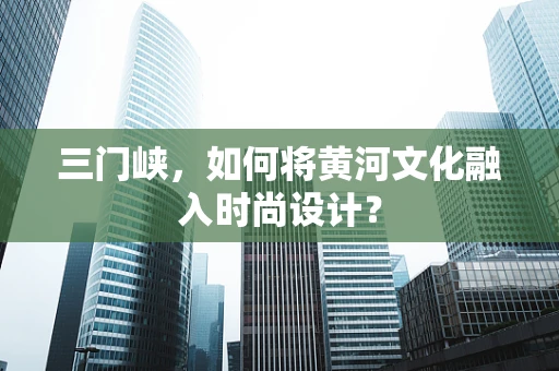 三门峡，如何将黄河文化融入时尚设计？