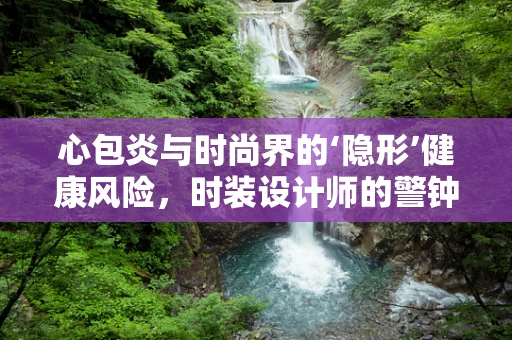 心包炎与时尚界的‘隐形’健康风险，时装设计师的警钟