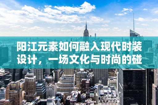阳江元素如何融入现代时装设计，一场文化与时尚的碰撞？