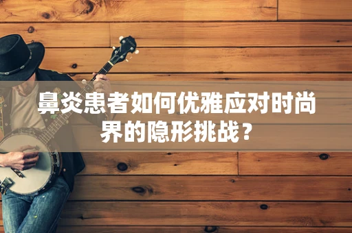 鼻炎患者如何优雅应对时尚界的隐形挑战？
