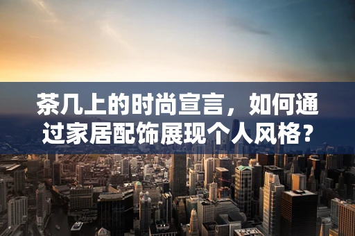 茶几上的时尚宣言，如何通过家居配饰展现个人风格？