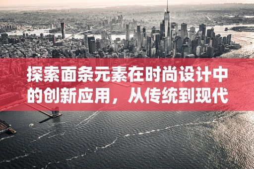 探索面条元素在时尚设计中的创新应用，从传统到现代的跨界融合