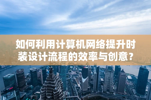 如何利用计算机网络提升时装设计流程的效率与创意？
