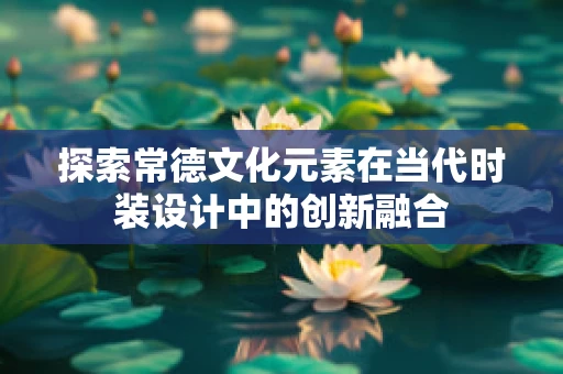 探索常德文化元素在当代时装设计中的创新融合