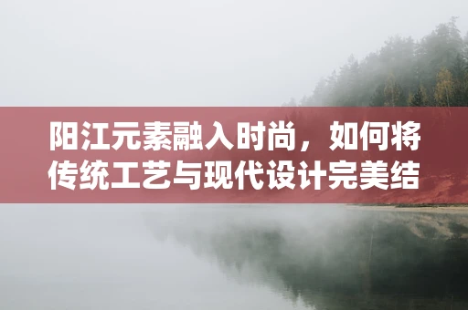 阳江元素融入时尚，如何将传统工艺与现代设计完美结合？