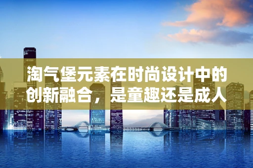 淘气堡元素在时尚设计中的创新融合，是童趣还是成人世界的另类乐园？