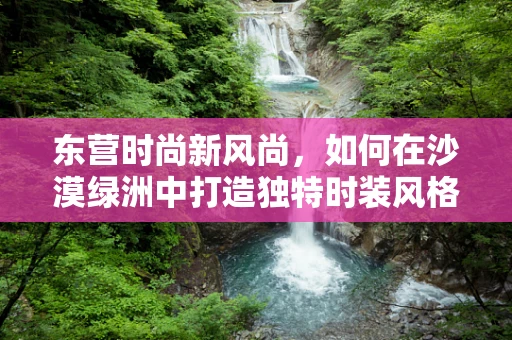 东营时尚新风尚，如何在沙漠绿洲中打造独特时装风格？