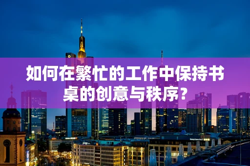 如何在繁忙的工作中保持书桌的创意与秩序？