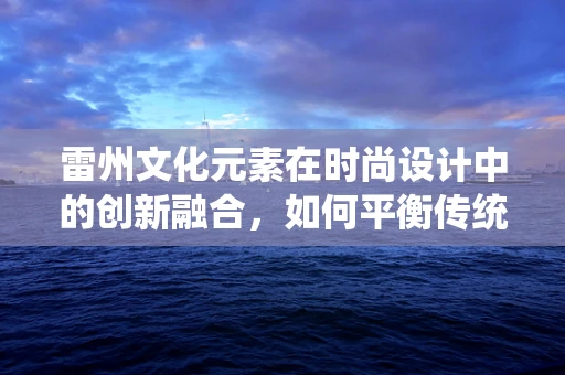 雷州文化元素在时尚设计中的创新融合，如何平衡传统与现代？