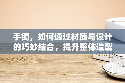 手镯，如何通过材质与设计的巧妙结合，提升整体造型的时尚感？