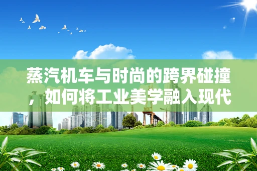 蒸汽机车与时尚的跨界碰撞，如何将工业美学融入现代时装设计？
