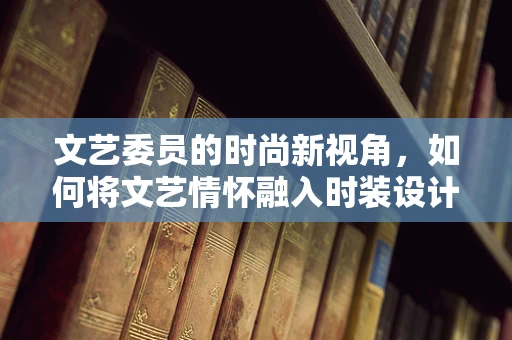 文艺委员的时尚新视角，如何将文艺情怀融入时装设计？