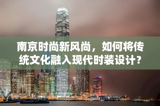 南京时尚新风尚，如何将传统文化融入现代时装设计？