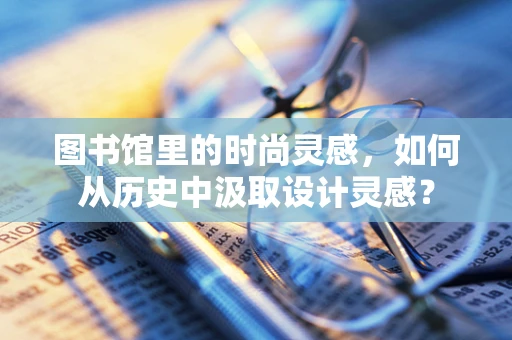 图书馆里的时尚灵感，如何从历史中汲取设计灵感？