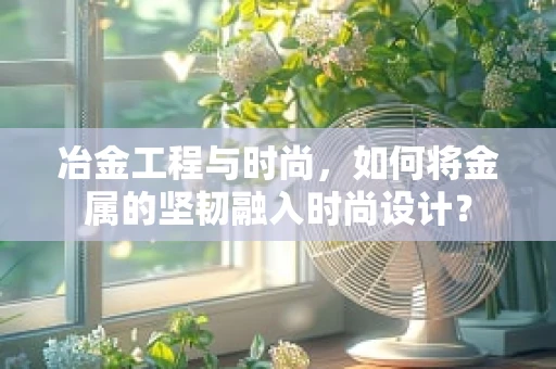 冶金工程与时尚，如何将金属的坚韧融入时尚设计？