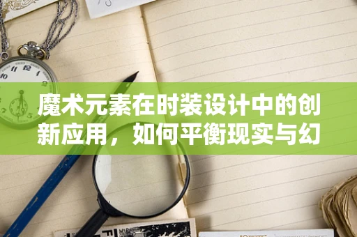 魔术元素在时装设计中的创新应用，如何平衡现实与幻象？