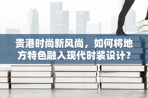 贵港时尚新风尚，如何将地方特色融入现代时装设计？