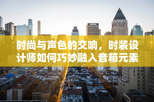 时尚与声色的交响，时装设计师如何巧妙融入音箱元素？
